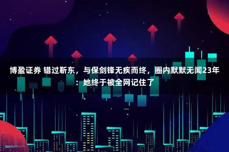 博盈证券 错过靳东，与保剑锋无疾而终，圈内默默无闻23年：她终于被全网记住了