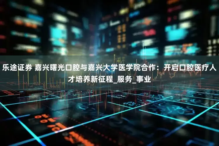 乐途证券 嘉兴曙光口腔与嘉兴大学医学院合作：开启口腔医疗人才培养新征程_服务_事业