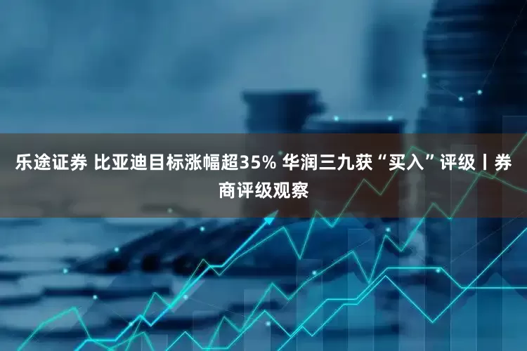 乐途证券 比亚迪目标涨幅超35% 华润三九获“买入”评级丨券商评级观察