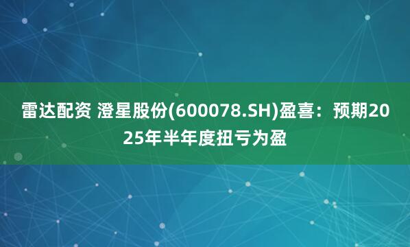 雷达配资 澄星股份(600078.SH)盈喜：预期2025年半年度扭亏为盈