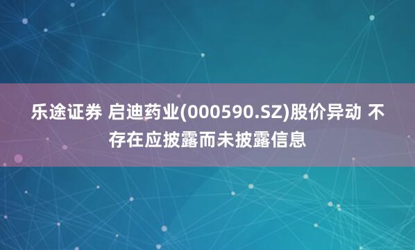 乐途证券 启迪药业(000590.SZ)股价异动 不存在应披露而未披露信息