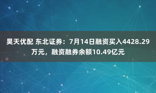 昊天优配 东北证券：7月14日融资买入4428.29万元，融资融券余额10.49亿元
