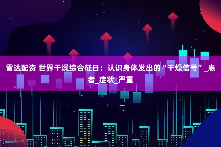 雷达配资 世界干燥综合征日：认识身体发出的“干燥信号”_患者_症状_严重