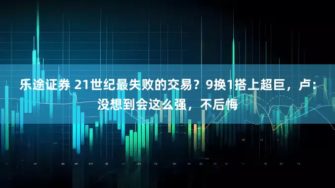 乐途证券 21世纪最失败的交易？9换1搭上超巨，卢：没想到会这么强，不后悔