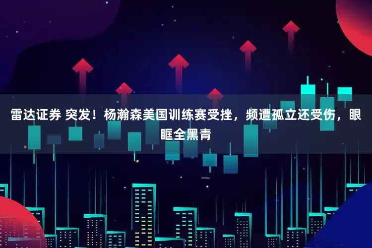 雷达证券 突发！杨瀚森美国训练赛受挫，频遭孤立还受伤，眼眶全黑青