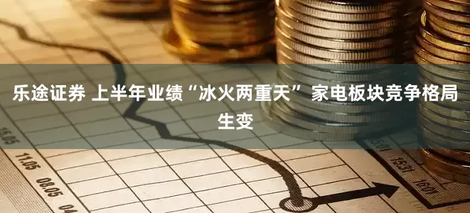 乐途证券 上半年业绩“冰火两重天” 家电板块竞争格局生变