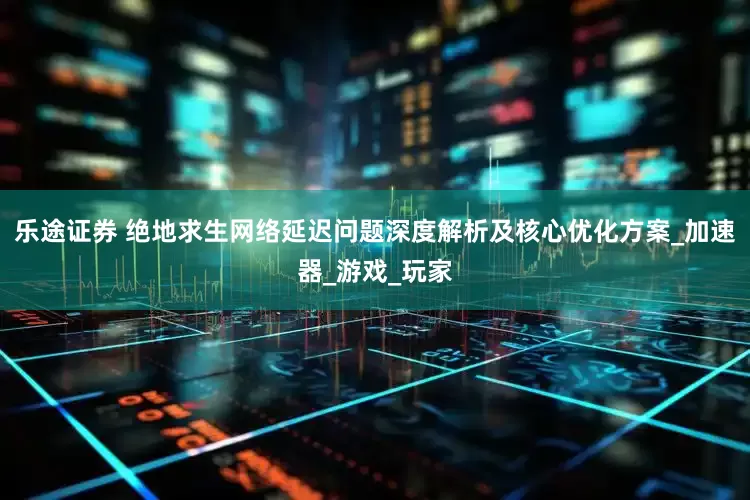 乐途证券 绝地求生网络延迟问题深度解析及核心优化方案_加速器_游戏_玩家
