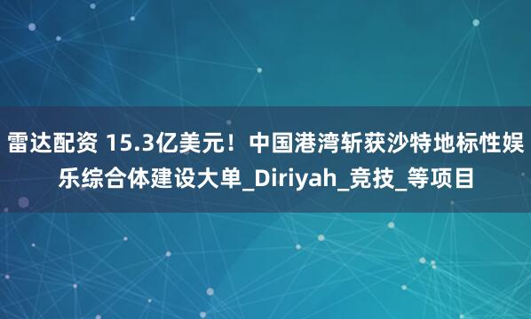 雷达配资 15.3亿美元！中国港湾斩获沙特地标性娱乐综合体建设大单_Diriyah_竞技_等项目