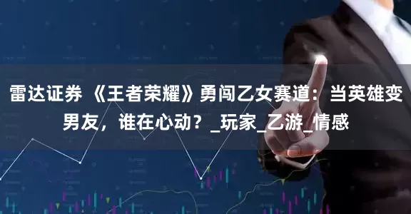 雷达证券 《王者荣耀》勇闯乙女赛道：当英雄变男友，谁在心动？_玩家_乙游_情感
