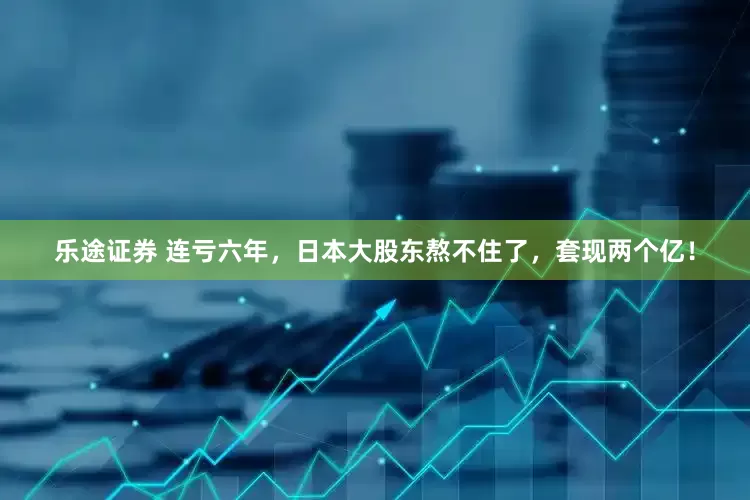 乐途证券 连亏六年，日本大股东熬不住了，套现两个亿！