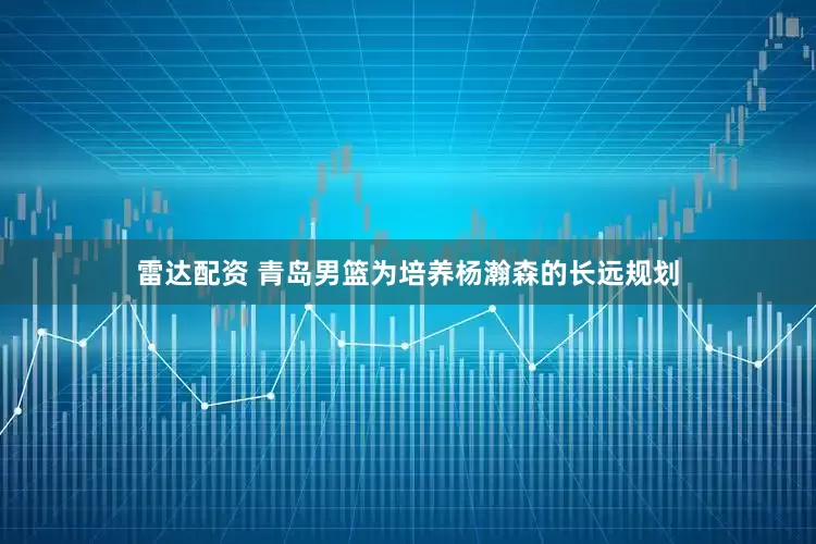 雷达配资 青岛男篮为培养杨瀚森的长远规划
