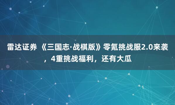 雷达证券 《三国志·战棋版》零氪挑战服2.0来袭，4重挑战福利，还有大瓜