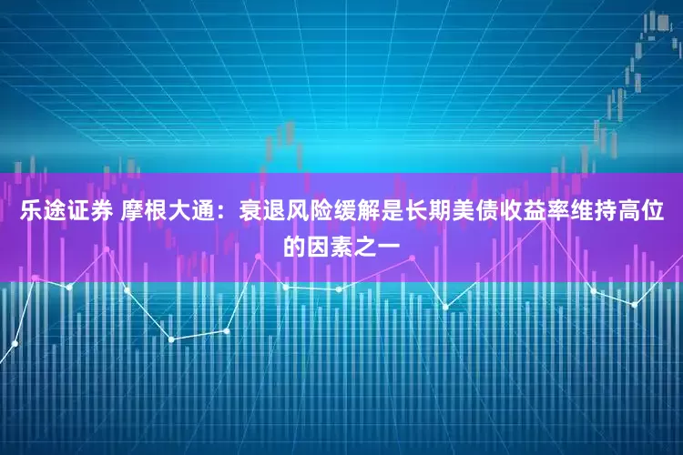 乐途证券 摩根大通：衰退风险缓解是长期美债收益率维持高位的因素之一
