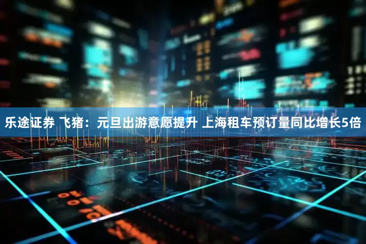 乐途证券 飞猪：元旦出游意愿提升 上海租车预订量同比增长5倍
