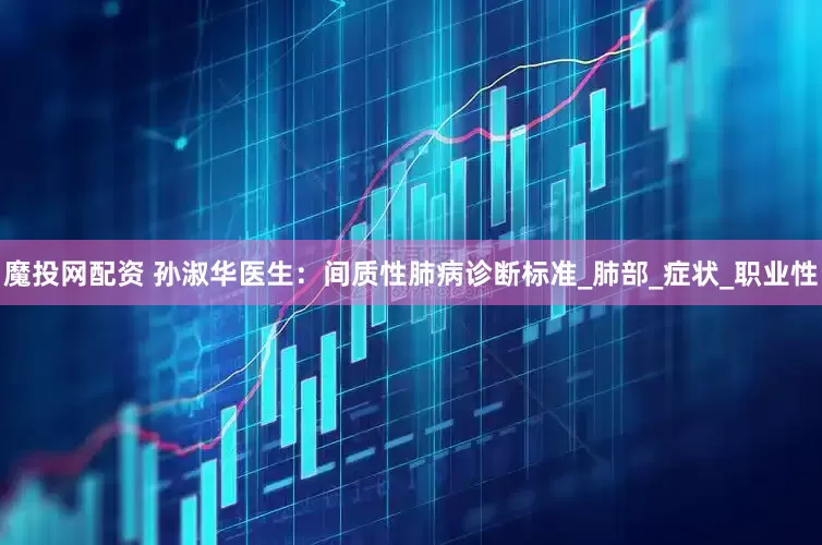 魔投网配资 孙淑华医生：间质性肺病诊断标准_肺部_症状_职业性