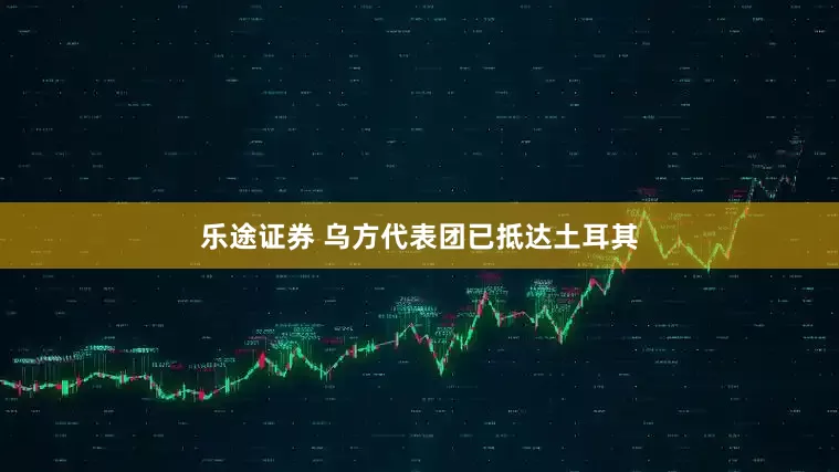 乐途证券 乌方代表团已抵达土耳其