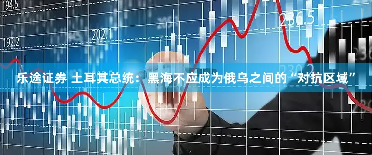 乐途证券 土耳其总统：黑海不应成为俄乌之间的“对抗区域”